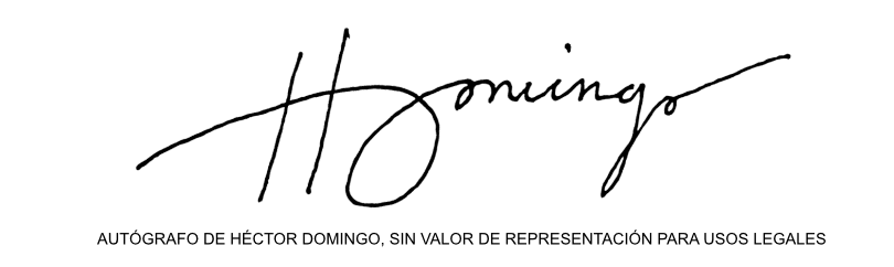 ACERCA DEL AUTÓGRAFO DE HÉCTOR DOMINGO: El autógrafo del autor NO es una firma y NO tiene valor de representación para usos legales. Sin embargo, las características gráficas sí pertenecen al autor a manera de logotipo y de identidad visual/gráfica. Cada vez que el autor plasma su autógrafo en modo manuscrito sobre cualquier soporte, lo hace bajo el entendido de que es un elemento de la marca personal del autor como persona pública, con el único fin de agradecer a sus lectores o seguidores que han podido coincidir con él en el disfrute y/o apreciación de su obra.